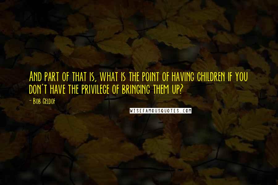 Bob Geldof Quotes: And part of that is, what is the point of having children if you don't have the privilege of bringing them up?