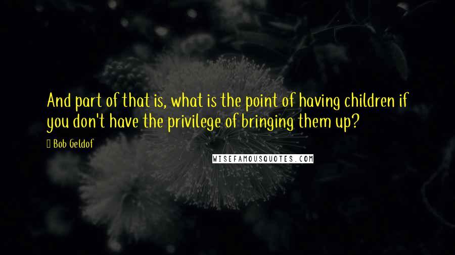 Bob Geldof Quotes: And part of that is, what is the point of having children if you don't have the privilege of bringing them up?