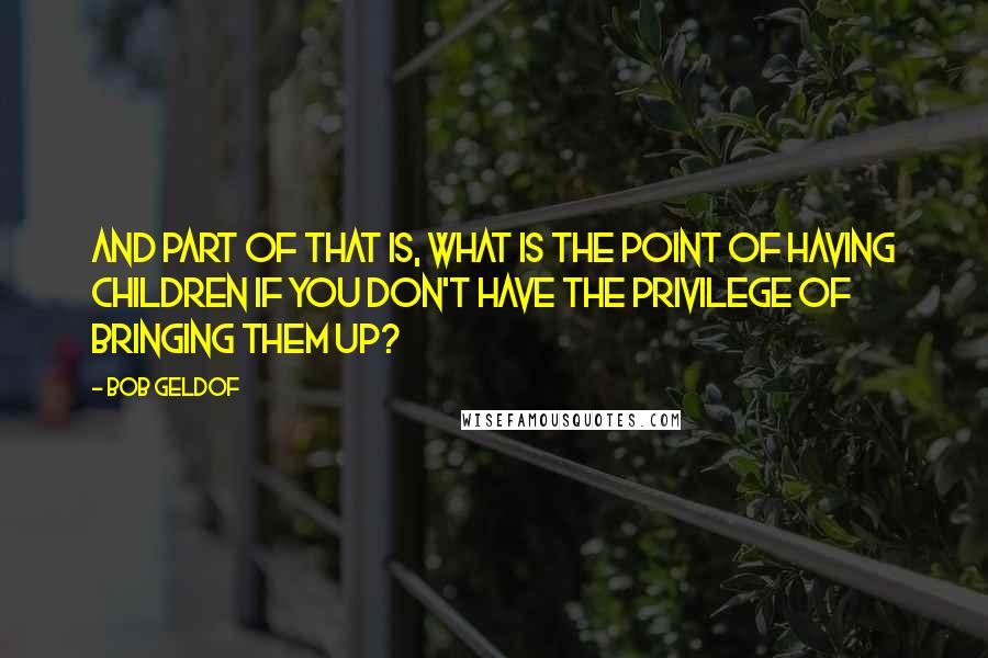 Bob Geldof Quotes: And part of that is, what is the point of having children if you don't have the privilege of bringing them up?