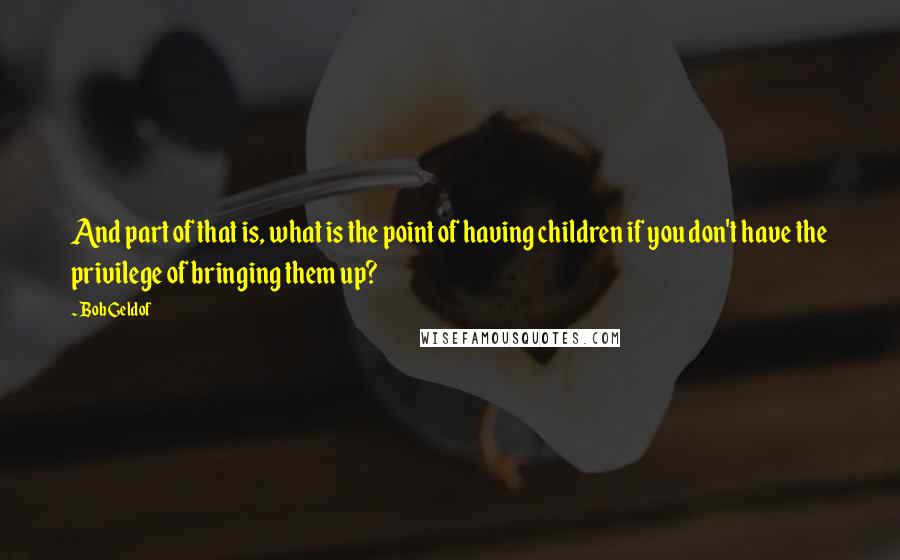 Bob Geldof Quotes: And part of that is, what is the point of having children if you don't have the privilege of bringing them up?