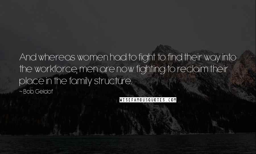 Bob Geldof Quotes: And whereas women had to fight to find their way into the workforce, men are now fighting to reclaim their place in the family structure.