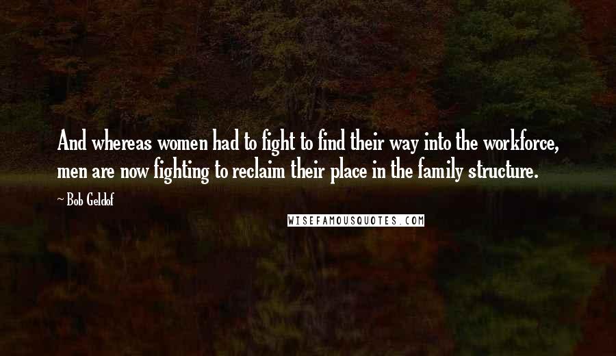 Bob Geldof Quotes: And whereas women had to fight to find their way into the workforce, men are now fighting to reclaim their place in the family structure.