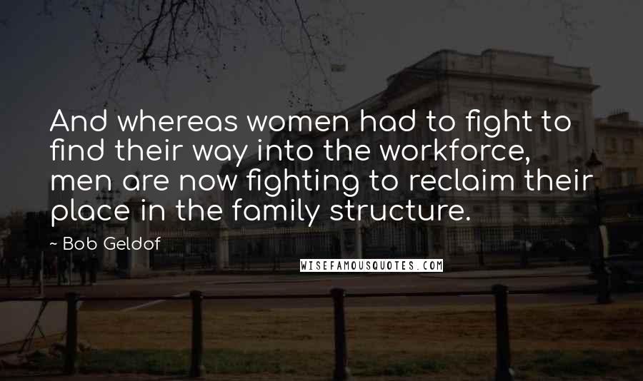 Bob Geldof Quotes: And whereas women had to fight to find their way into the workforce, men are now fighting to reclaim their place in the family structure.