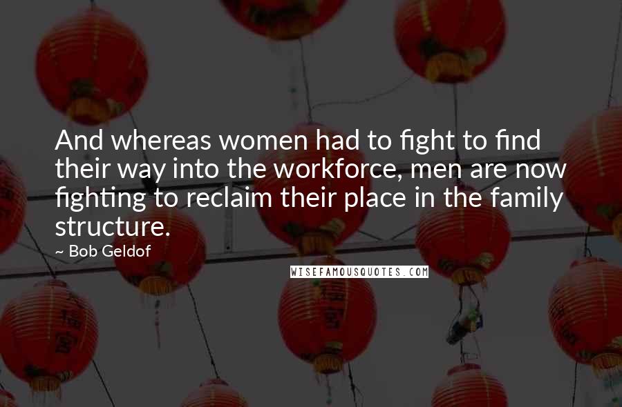 Bob Geldof Quotes: And whereas women had to fight to find their way into the workforce, men are now fighting to reclaim their place in the family structure.