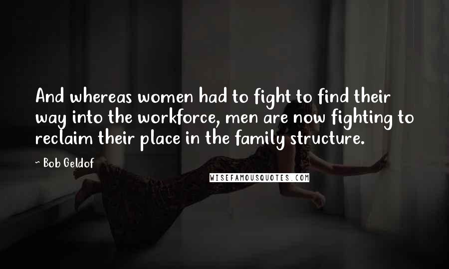 Bob Geldof Quotes: And whereas women had to fight to find their way into the workforce, men are now fighting to reclaim their place in the family structure.