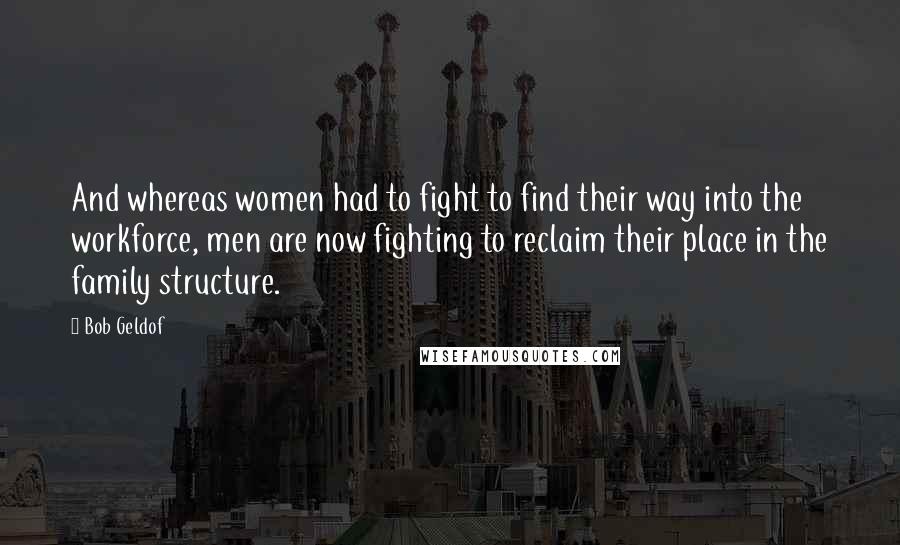 Bob Geldof Quotes: And whereas women had to fight to find their way into the workforce, men are now fighting to reclaim their place in the family structure.