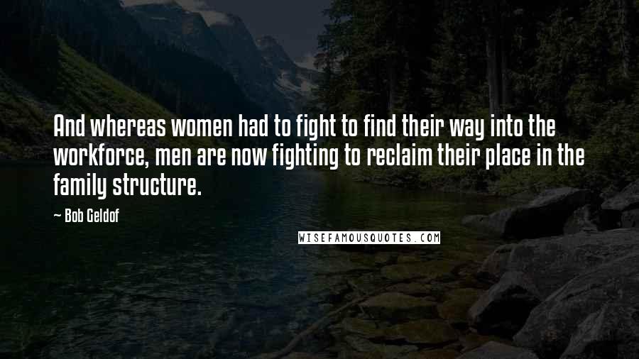 Bob Geldof Quotes: And whereas women had to fight to find their way into the workforce, men are now fighting to reclaim their place in the family structure.
