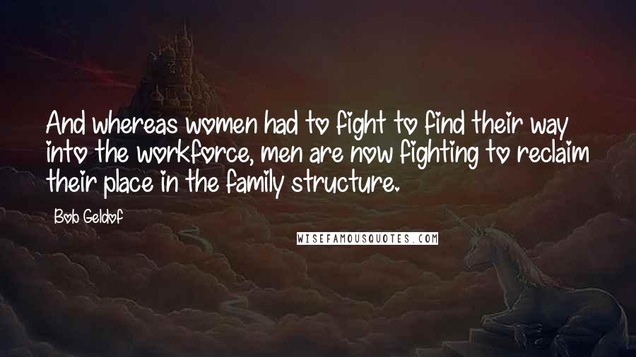 Bob Geldof Quotes: And whereas women had to fight to find their way into the workforce, men are now fighting to reclaim their place in the family structure.