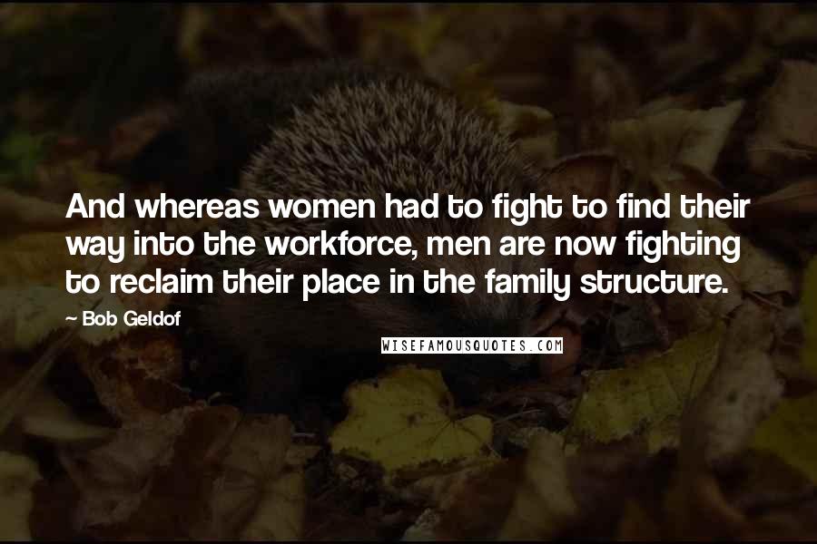 Bob Geldof Quotes: And whereas women had to fight to find their way into the workforce, men are now fighting to reclaim their place in the family structure.