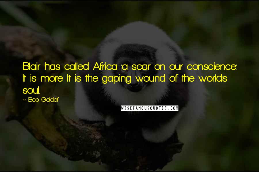 Bob Geldof Quotes: Blair has called Africa 'a scar on our conscience'. It is more. It is the gaping wound of the world's soul.