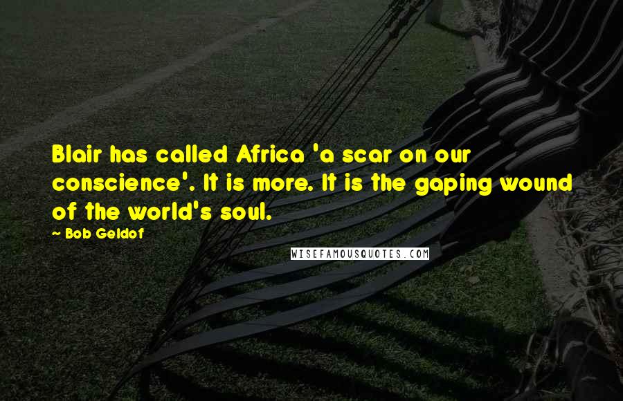 Bob Geldof Quotes: Blair has called Africa 'a scar on our conscience'. It is more. It is the gaping wound of the world's soul.