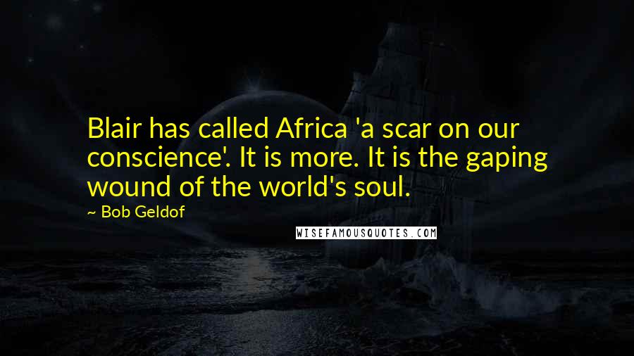 Bob Geldof Quotes: Blair has called Africa 'a scar on our conscience'. It is more. It is the gaping wound of the world's soul.
