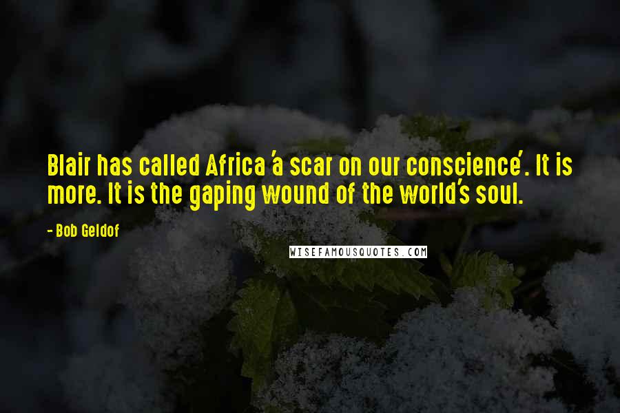 Bob Geldof Quotes: Blair has called Africa 'a scar on our conscience'. It is more. It is the gaping wound of the world's soul.