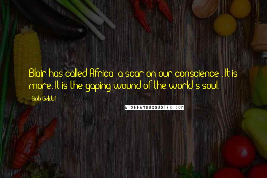 Bob Geldof Quotes: Blair has called Africa 'a scar on our conscience'. It is more. It is the gaping wound of the world's soul.