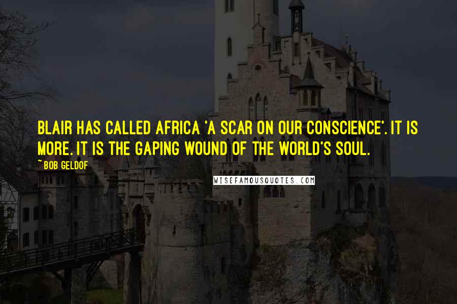 Bob Geldof Quotes: Blair has called Africa 'a scar on our conscience'. It is more. It is the gaping wound of the world's soul.