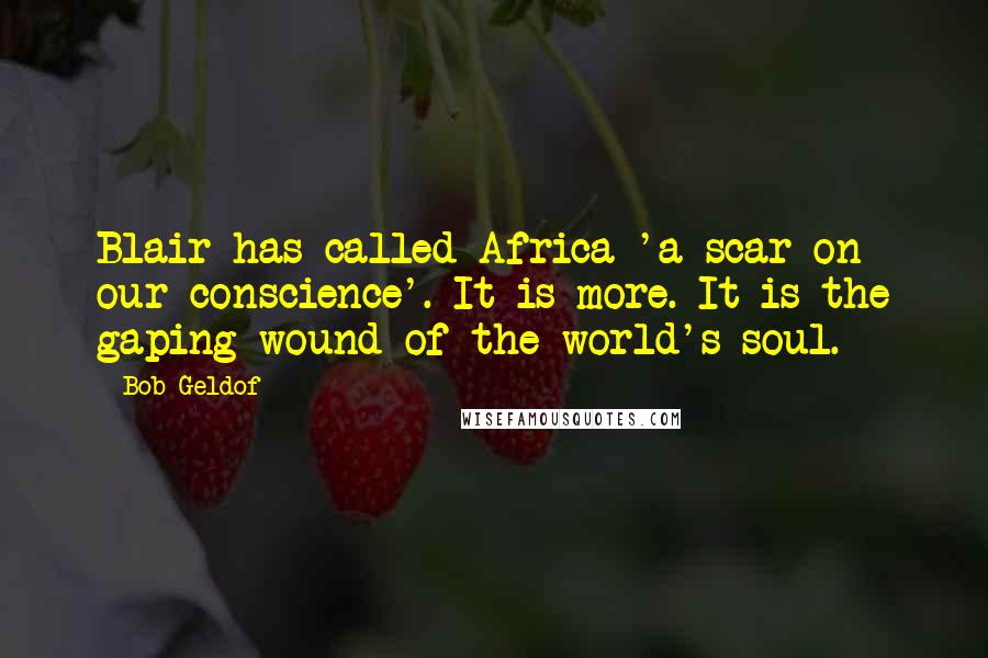 Bob Geldof Quotes: Blair has called Africa 'a scar on our conscience'. It is more. It is the gaping wound of the world's soul.