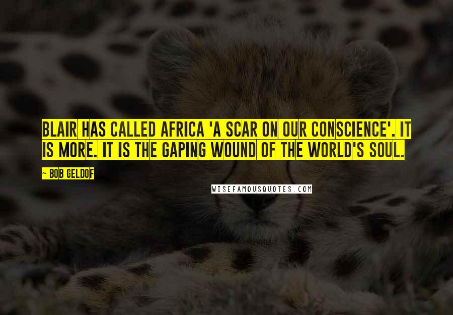 Bob Geldof Quotes: Blair has called Africa 'a scar on our conscience'. It is more. It is the gaping wound of the world's soul.