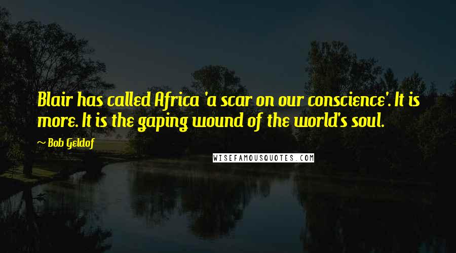 Bob Geldof Quotes: Blair has called Africa 'a scar on our conscience'. It is more. It is the gaping wound of the world's soul.