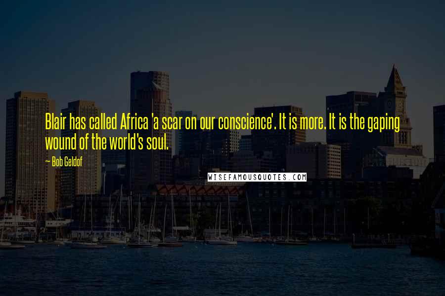 Bob Geldof Quotes: Blair has called Africa 'a scar on our conscience'. It is more. It is the gaping wound of the world's soul.