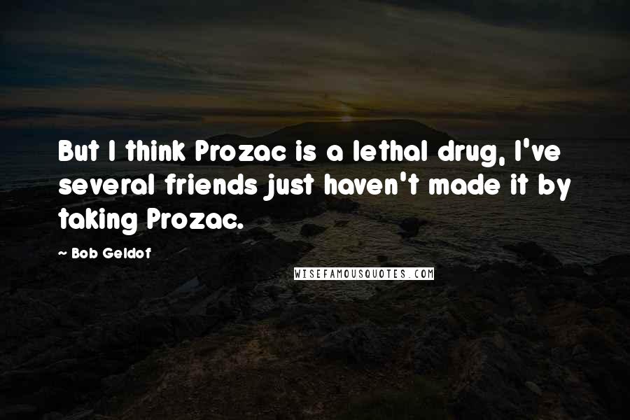 Bob Geldof Quotes: But I think Prozac is a lethal drug, I've several friends just haven't made it by taking Prozac.