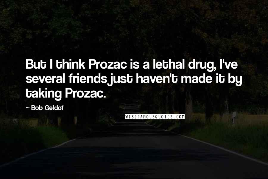 Bob Geldof Quotes: But I think Prozac is a lethal drug, I've several friends just haven't made it by taking Prozac.