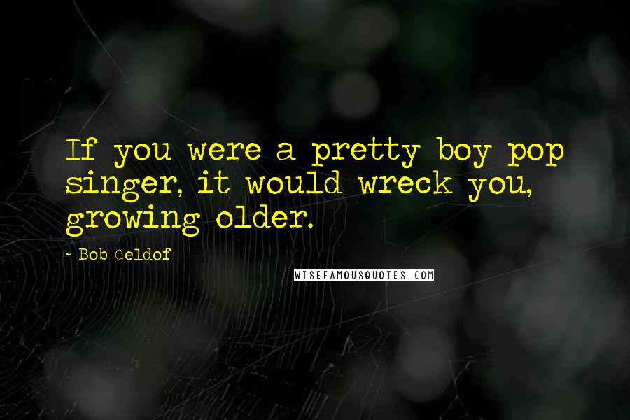 Bob Geldof Quotes: If you were a pretty boy pop singer, it would wreck you, growing older.