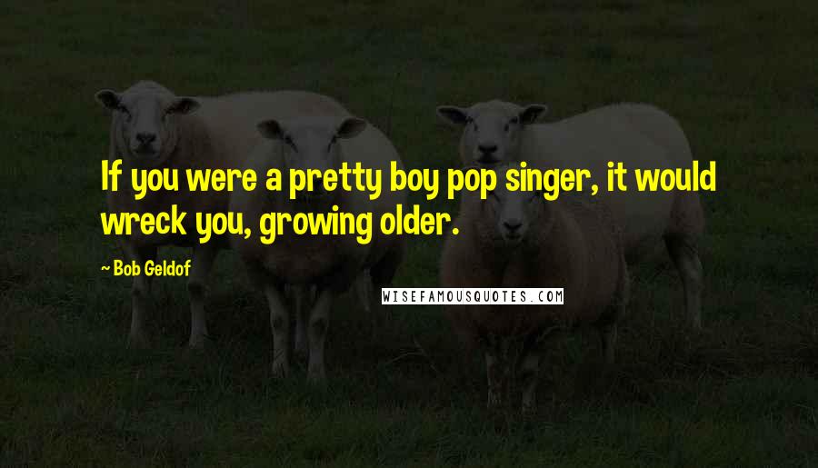 Bob Geldof Quotes: If you were a pretty boy pop singer, it would wreck you, growing older.