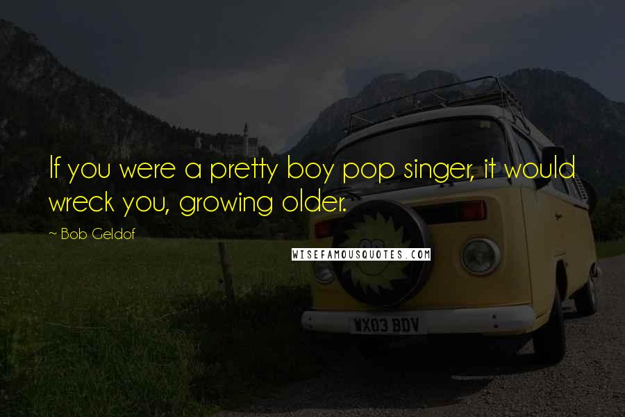 Bob Geldof Quotes: If you were a pretty boy pop singer, it would wreck you, growing older.
