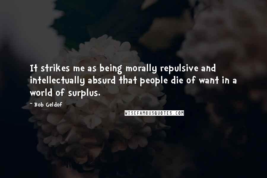 Bob Geldof Quotes: It strikes me as being morally repulsive and intellectually absurd that people die of want in a world of surplus.