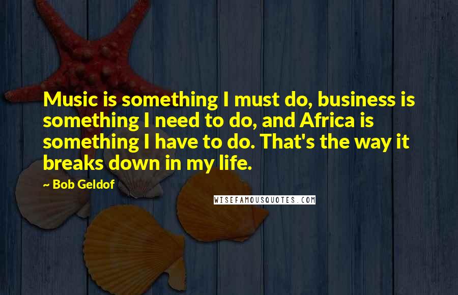 Bob Geldof Quotes: Music is something I must do, business is something I need to do, and Africa is something I have to do. That's the way it breaks down in my life.