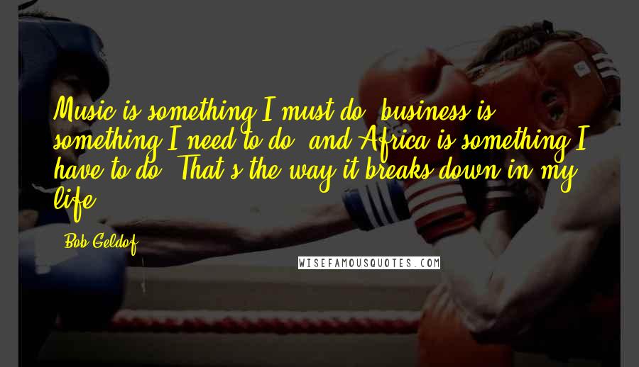 Bob Geldof Quotes: Music is something I must do, business is something I need to do, and Africa is something I have to do. That's the way it breaks down in my life.