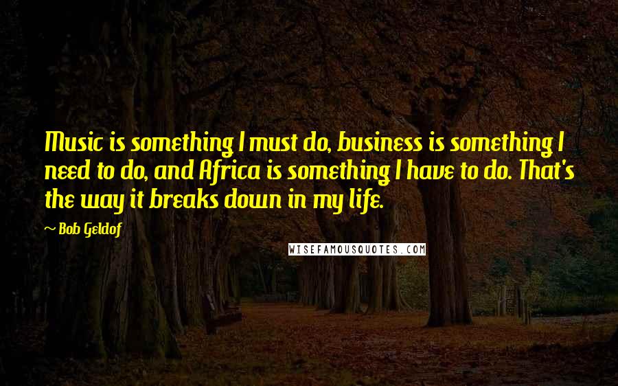 Bob Geldof Quotes: Music is something I must do, business is something I need to do, and Africa is something I have to do. That's the way it breaks down in my life.