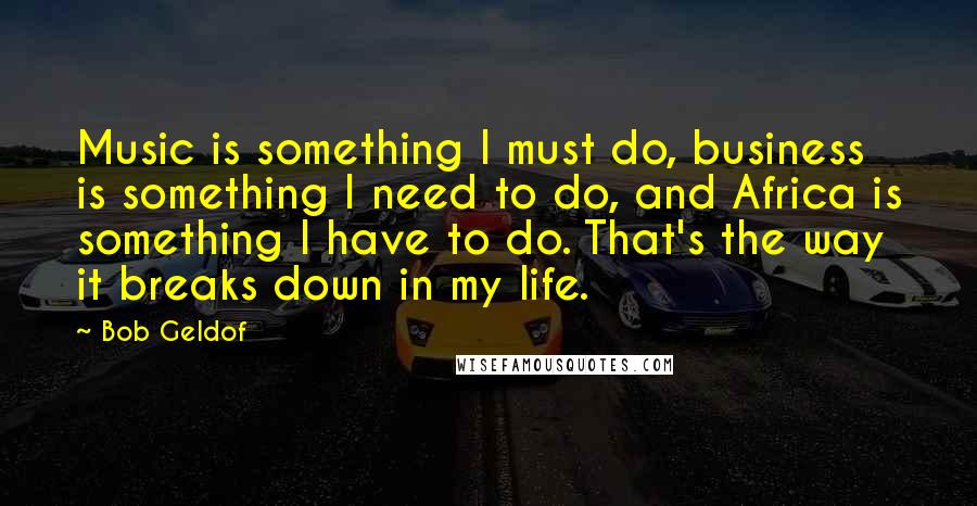 Bob Geldof Quotes: Music is something I must do, business is something I need to do, and Africa is something I have to do. That's the way it breaks down in my life.