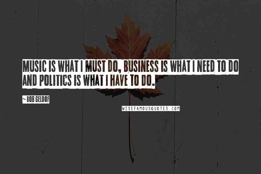 Bob Geldof Quotes: Music is what I must do, business is what I need to do and politics is what I have to do.