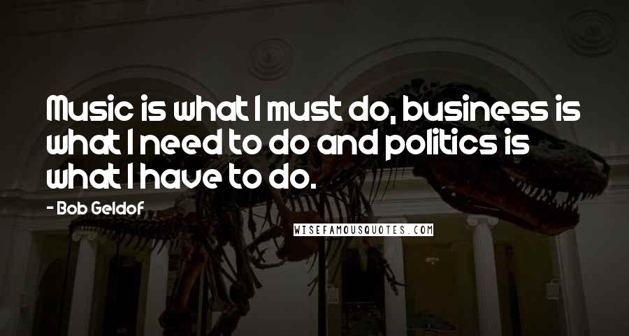 Bob Geldof Quotes: Music is what I must do, business is what I need to do and politics is what I have to do.