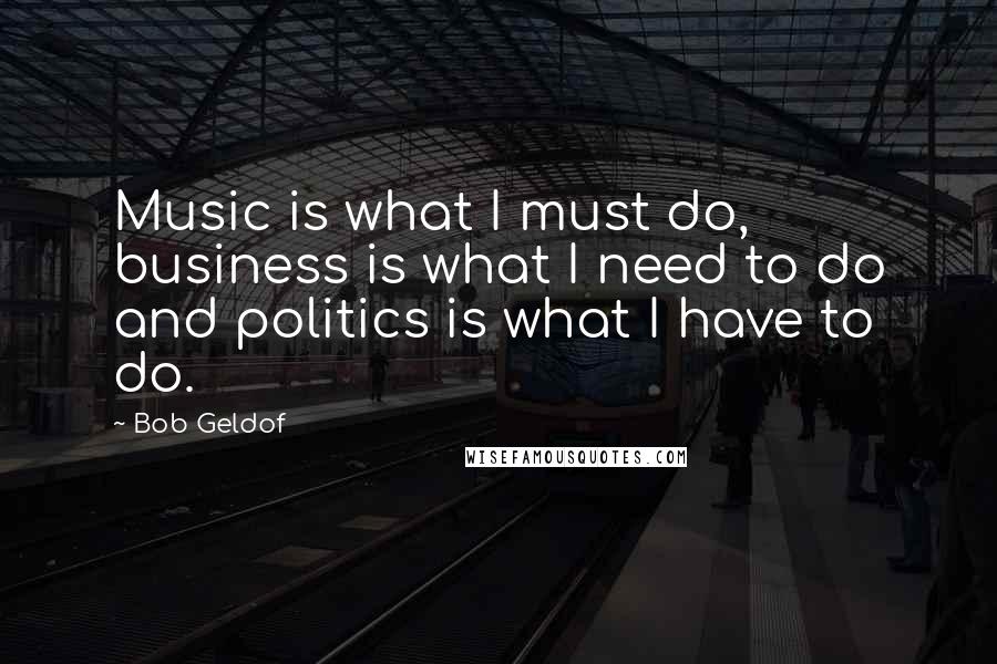 Bob Geldof Quotes: Music is what I must do, business is what I need to do and politics is what I have to do.