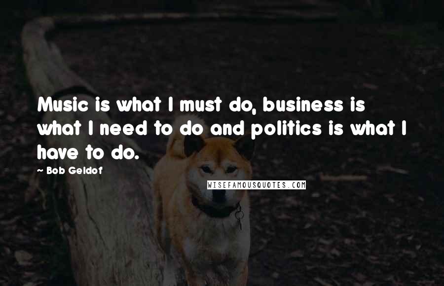 Bob Geldof Quotes: Music is what I must do, business is what I need to do and politics is what I have to do.