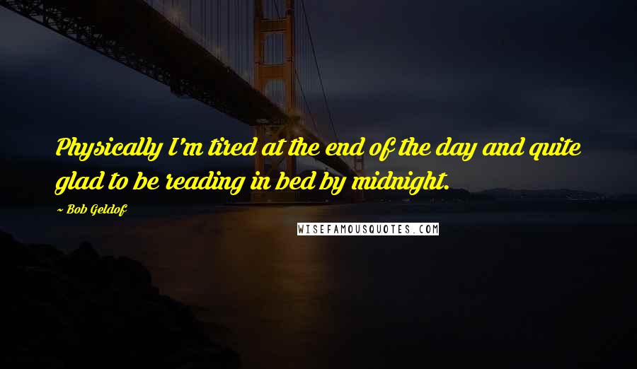 Bob Geldof Quotes: Physically I'm tired at the end of the day and quite glad to be reading in bed by midnight.