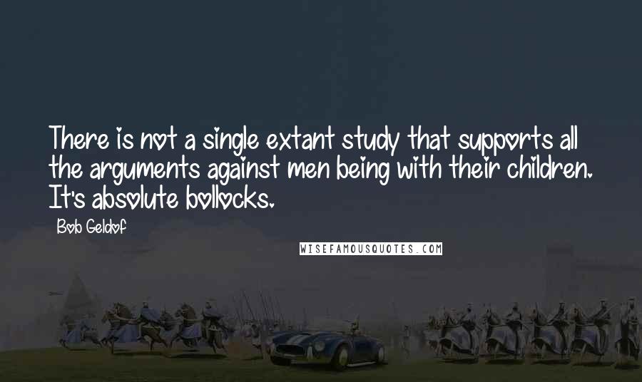 Bob Geldof Quotes: There is not a single extant study that supports all the arguments against men being with their children. It's absolute bollocks.