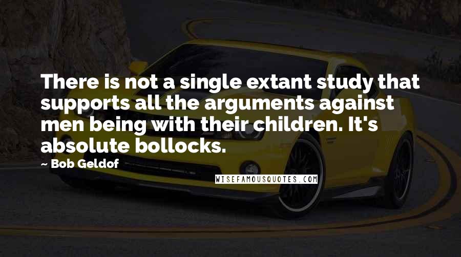 Bob Geldof Quotes: There is not a single extant study that supports all the arguments against men being with their children. It's absolute bollocks.