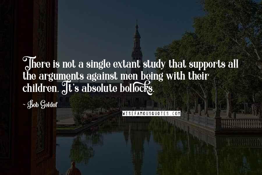 Bob Geldof Quotes: There is not a single extant study that supports all the arguments against men being with their children. It's absolute bollocks.