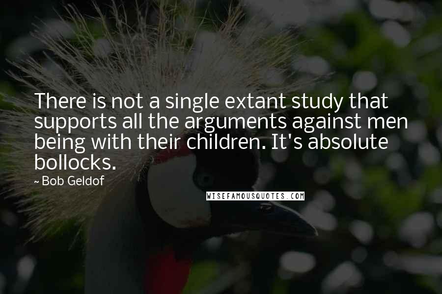 Bob Geldof Quotes: There is not a single extant study that supports all the arguments against men being with their children. It's absolute bollocks.