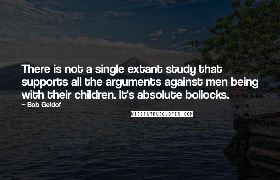 Bob Geldof Quotes: There is not a single extant study that supports all the arguments against men being with their children. It's absolute bollocks.