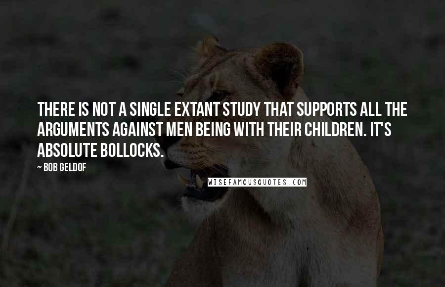 Bob Geldof Quotes: There is not a single extant study that supports all the arguments against men being with their children. It's absolute bollocks.