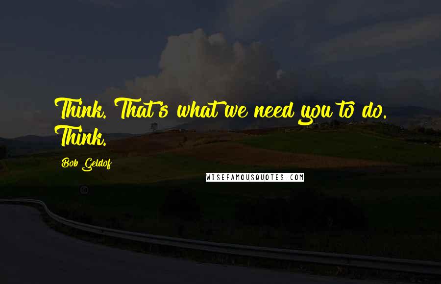 Bob Geldof Quotes: Think. That's what we need you to do. Think.