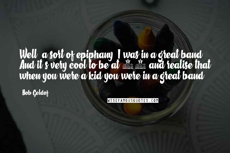 Bob Geldof Quotes: Well, a sort of epiphany: I was in a great band. And it's very cool to be at 53 and realise that when you were a kid you were in a great band.