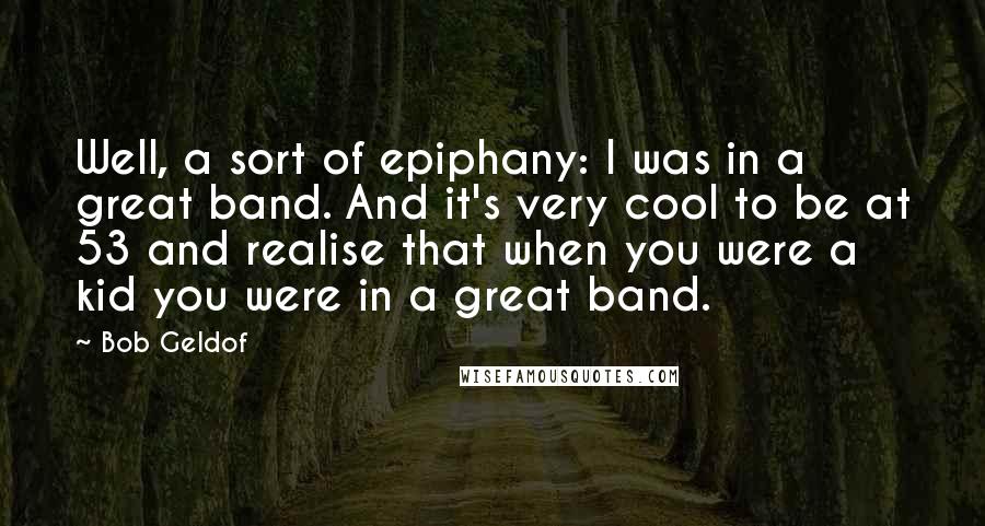 Bob Geldof Quotes: Well, a sort of epiphany: I was in a great band. And it's very cool to be at 53 and realise that when you were a kid you were in a great band.