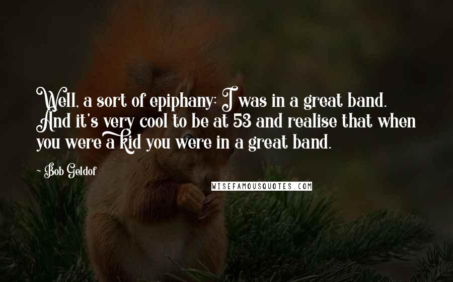 Bob Geldof Quotes: Well, a sort of epiphany: I was in a great band. And it's very cool to be at 53 and realise that when you were a kid you were in a great band.