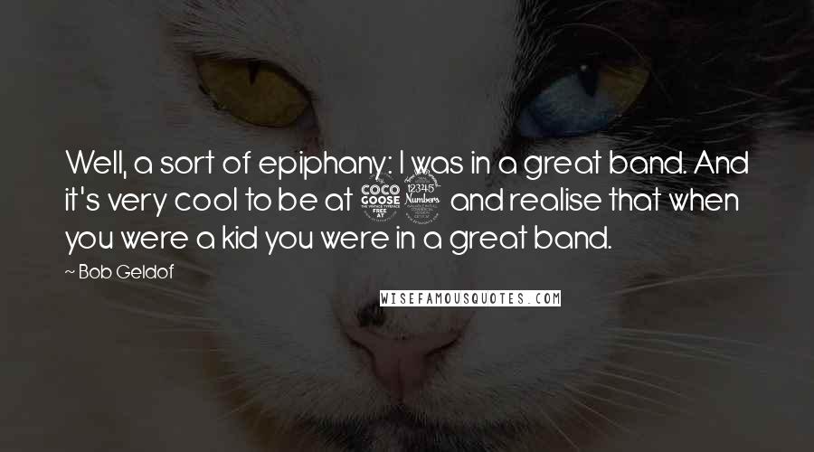 Bob Geldof Quotes: Well, a sort of epiphany: I was in a great band. And it's very cool to be at 53 and realise that when you were a kid you were in a great band.