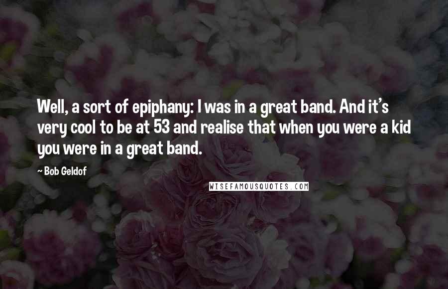 Bob Geldof Quotes: Well, a sort of epiphany: I was in a great band. And it's very cool to be at 53 and realise that when you were a kid you were in a great band.